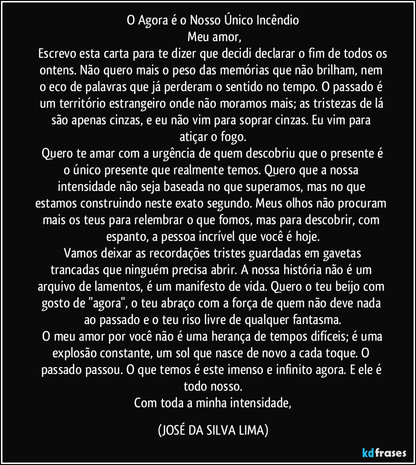 O Agora é o Nosso Único Incêndio
Meu amor,
Escrevo esta carta para te dizer que decidi declarar o fim de todos os ontens. Não quero mais o peso das memórias que não brilham, nem o eco de palavras que já perderam o sentido no tempo. O passado é um território estrangeiro onde não moramos mais; as tristezas de lá são apenas cinzas, e eu não vim para soprar cinzas. Eu vim para atiçar o fogo.
Quero te amar com a urgência de quem descobriu que o presente é o único presente que realmente temos. Quero que a nossa intensidade não seja baseada no que superamos, mas no que estamos construindo neste exato segundo. Meus olhos não procuram mais os teus para relembrar o que fomos, mas para descobrir, com espanto, a pessoa incrível que você é hoje.
Vamos deixar as recordações tristes guardadas em gavetas trancadas que ninguém precisa abrir. A nossa história não é um arquivo de lamentos, é um manifesto de vida. Quero o teu beijo com gosto de "agora", o teu abraço com a força de quem não deve nada ao passado e o teu riso livre de qualquer fantasma.
O meu amor por você não é uma herança de tempos difíceis; é uma explosão constante, um sol que nasce de novo a cada toque. O passado passou. O que temos é este imenso e infinito agora. E ele é todo nosso.
Com toda a minha intensidade, (JOSÉ DA SILVA LIMA)