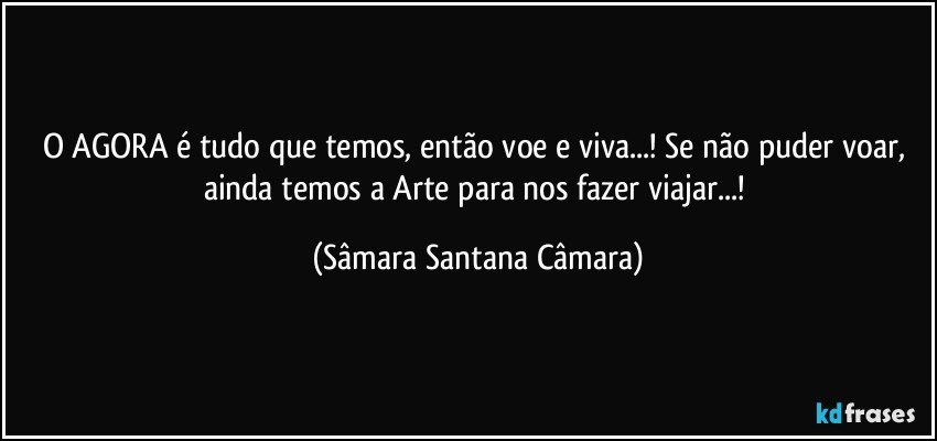 O AGORA é tudo que temos, então voe e viva...! Se não puder voar, ainda temos a Arte para nos fazer viajar...! (Sâmara Santana Câmara)
