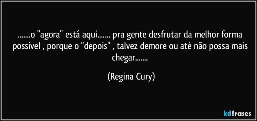 ...o "agora"   está aqui... pra gente desfrutar da melhor forma possível , porque o "depois" , talvez  demore ou até  não possa mais   chegar... (Regina Cury)