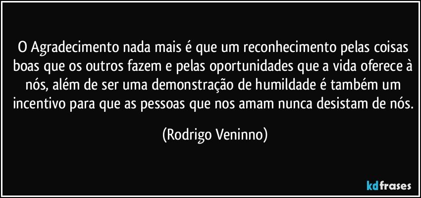 O Agradecimento nada mais é que um reconhecimento pelas coisas boas que os outros fazem e pelas oportunidades que a vida oferece à nós, além de ser uma demonstração de humildade é também um incentivo para que as pessoas que nos amam nunca desistam de nós. (Rodrigo Veninno)