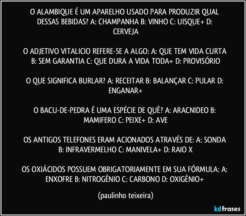 O ALAMBIQUE É UM APARELHO USADO PARA PRODUZIR QUAL DESSAS BEBIDAS? A: CHAMPANHA  B: VINHO  C: UISQUE+  D: CERVEJA

O ADJETIVO VITALICIO REFERE-SE A ALGO: A: QUE TEM VIDA CURTA  B: SEM GARANTIA  C: QUE DURA A VIDA TODA+  D: PROVISÓRIO

O QUE SIGNIFICA BURLAR? A: RECEITAR  B: BALANÇAR  C: PULAR  D: ENGANAR+

O BACU-DE-PEDRA É UMA ESPÉCIE DE QUÊ? A: ARACNIDEO  B: MAMIFERO  C: PEIXE+  D: AVE

OS ANTIGOS TELEFONES ERAM ACIONADOS ATRAVÉS DE: A: SONDA  B: INFRAVERMELHO  C: MANIVELA+  D: RAIO X

OS OXIÁCIDOS POSSUEM OBRIGATORIAMENTE EM SUA FÓRMULA: A: ENXOFRE  B: NITROGÊNIO  C: CARBONO  D: OXIGÊNIO+ (paulinho teixeira)