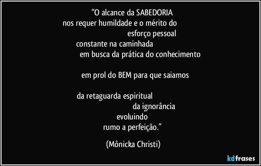 “O alcance da SABEDORIA 
nos requer humildade e o mérito do                                                                                                                               esforço pessoal constante na caminhada                                                                                                            em busca da prática do conhecimento                                                                                                                                                   em prol do BEM para que saiamos                                                                                                                             da retaguarda espiritual                                                                                                                                                          da ignorância evoluindo 
rumo a perfeição.” (Mônicka Christi)