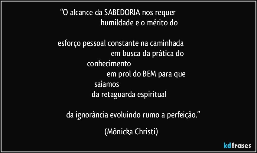 “O alcance da SABEDORIA nos requer                                                                                                      humildade e o mérito do                                                                                                                               esforço pessoal constante na caminhada                                                                                                            em busca da prática do conhecimento                                                                                                                                                   em prol do BEM para que saiamos                                                                                                                             da retaguarda espiritual                                                                                                                                                          da ignorância evoluindo rumo a perfeição.” (Mônicka Christi)