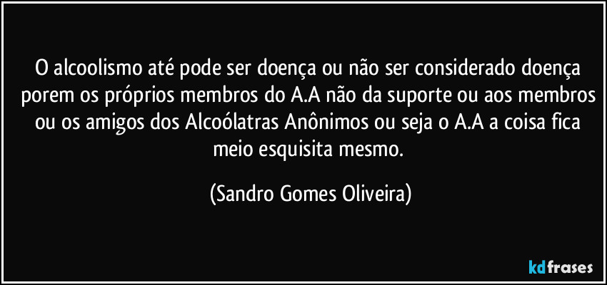 O alcoolismo até pode ser doença ou não ser considerado doença porem os próprios membros do A.A não da suporte ou aos membros ou os amigos dos Alcoólatras Anônimos ou seja o A.A a coisa fica meio esquisita mesmo. (Sandro Gomes Oliveira)