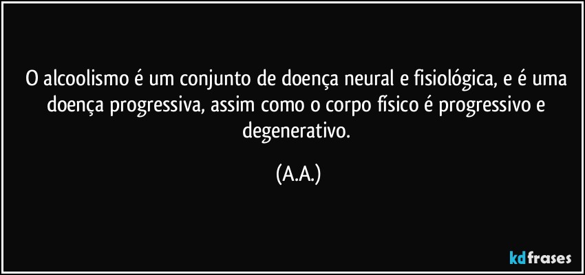 O alcoolismo é um conjunto de doença neural e fisiológica, e é uma doença progressiva, assim como o corpo físico é progressivo e degenerativo. (A.A.)