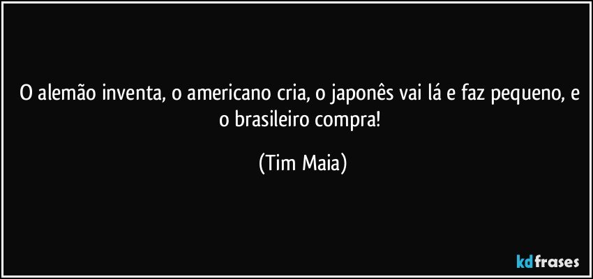 O alemão inventa, o americano cria, o japonês vai lá e faz pequeno, e o brasileiro compra! (Tim Maia)