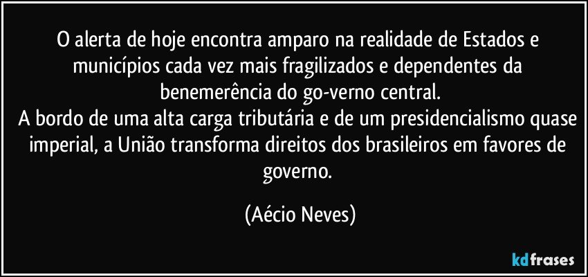 O alerta de hoje encontra amparo na realidade de Estados e municípios cada vez mais fragilizados e dependentes da benemerência do go-verno central.
A bordo de uma alta carga tributária e de um presidencialismo quase imperial, a União transforma direitos dos brasileiros em favores de governo. (Aécio Neves)