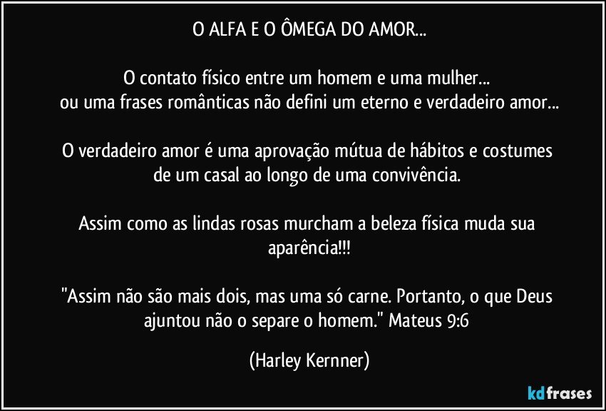 O ALFA E O ÔMEGA DO AMOR...

O contato físico entre um homem e uma mulher... 
ou uma frases românticas não defini um eterno e verdadeiro amor...

O verdadeiro amor é uma aprovação mútua de hábitos e costumes de um casal ao longo de uma convivência. 

Assim como as lindas rosas murcham a beleza física muda sua aparência!!!

"Assim não são mais dois, mas uma só carne. Portanto, o que Deus ajuntou não o separe o homem." Mateus 9:6 (Harley Kernner)