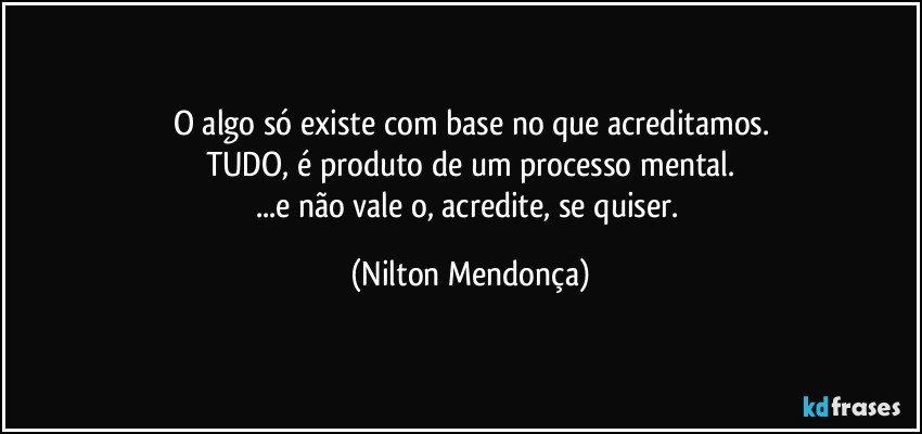 O algo só existe com base no que acreditamos.
TUDO, é produto de um processo mental.
...e não vale o, acredite, se quiser. (Nilton Mendonça)