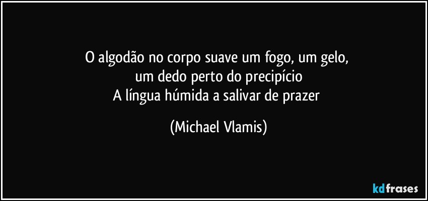 O algodão no corpo suave um fogo, um gelo, 
um dedo perto do precipício
A língua húmida a salivar de prazer (Michael Vlamis)