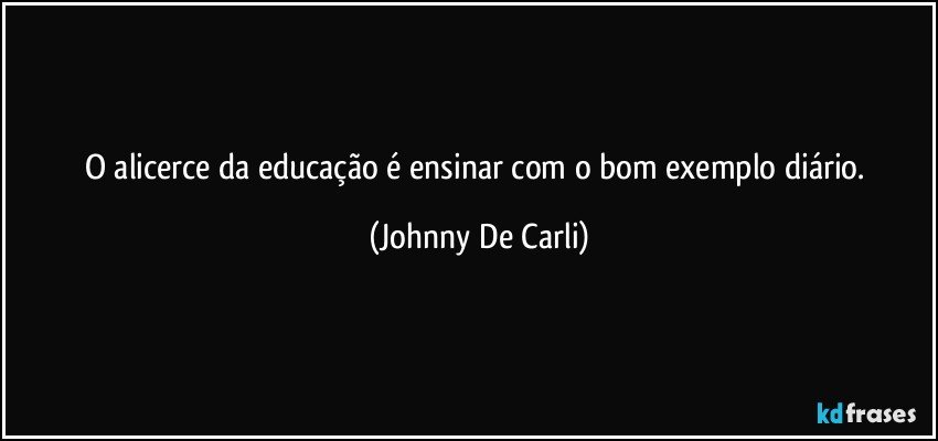 O alicerce da educação é ensinar com o bom exemplo diário. (Johnny De Carli)