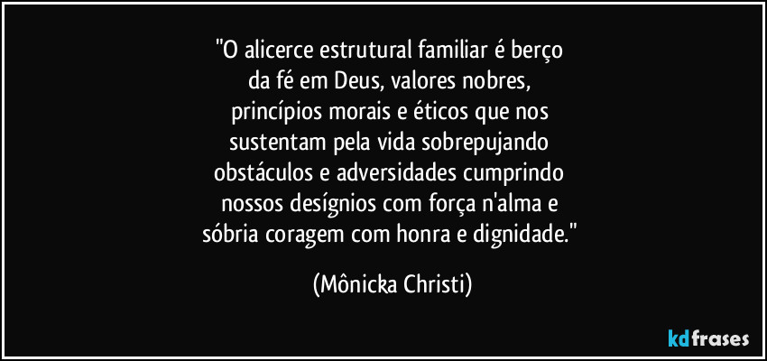 "O alicerce estrutural familiar é berço 
da fé em Deus, valores nobres, 
princípios morais e éticos que nos 
sustentam pela vida sobrepujando 
obstáculos e adversidades cumprindo 
nossos desígnios com força n'alma e 
sóbria coragem com honra e dignidade." (Mônicka Christi)