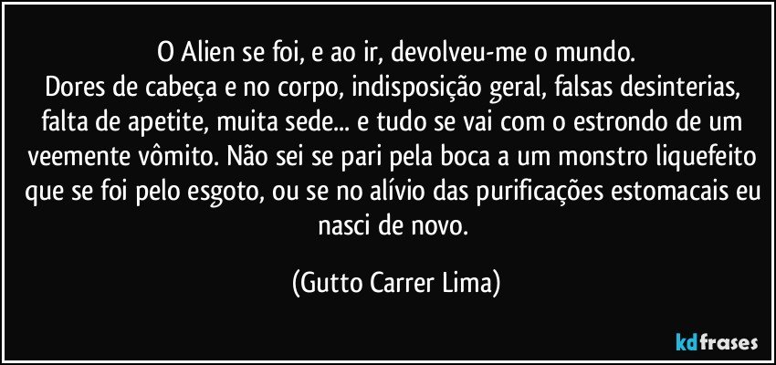 O Alien se foi, e ao ir, devolveu-me o mundo.
Dores de cabeça e no corpo, indisposição geral, falsas desinterias, falta de apetite, muita sede... e tudo se vai com o estrondo de um veemente vômito. Não sei se pari pela boca a um monstro liquefeito que se foi pelo esgoto, ou se no alívio das purificações estomacais eu nasci de novo. (Gutto Carrer Lima)