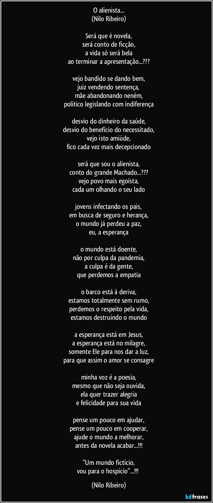 O alienista...
(Nilo Ribeiro)

Será que é novela,
será conto de ficção,
a vida só será bela
ao terminar a apresentação...???

vejo bandido se dando bem,
juiz vendendo sentença,
mãe abandonando neném,
político legislando com indiferença

desvio do dinheiro da saúde,
desvio do benefício do necessitado,
vejo isto amiúde,
fico cada vez mais decepcionado

será que sou o alienista,
conto do grande Machado...???
vejo povo mais egoísta,
cada um olhando o seu lado

jovens infectando os pais,
em busca de seguro e herança,
o mundo já perdeu a paz,
eu, a esperança

o mundo está doente,
não por culpa da pandemia,
a culpa é da gente,
que perdemos a empatia

o barco está à deriva,
estamos totalmente sem rumo,
perdemos o respeito pela vida,
estamos destruindo o mundo

a esperança está em Jesus,
a esperança está no milagre,
somente Ele para nos dar a luz,
para que assim o amor se consagre

minha voz é a poesia,
mesmo que não seja ouvida,
ela quer trazer alegria
e felicidade para sua vida

pense um pouco em ajudar,
pense um pouco em cooperar,
ajude o mundo a melhorar,
antes da novela acabar...!!!

“Um mundo fictício,
vou para o hospício”...!!! (Nilo Ribeiro)