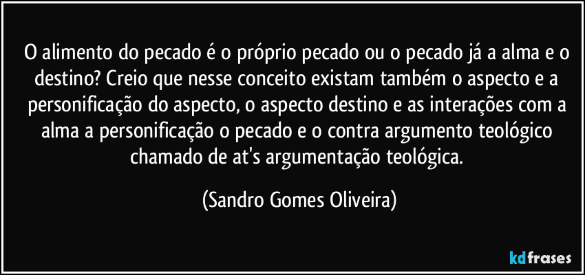 O alimento do pecado é o próprio pecado ou o pecado já a alma e o destino? Creio que nesse conceito existam também o aspecto e a personificação do aspecto, o aspecto destino e as interações com a alma a personificação o pecado e o contra argumento teológico chamado de at's argumentação teológica. (Sandro Gomes Oliveira)