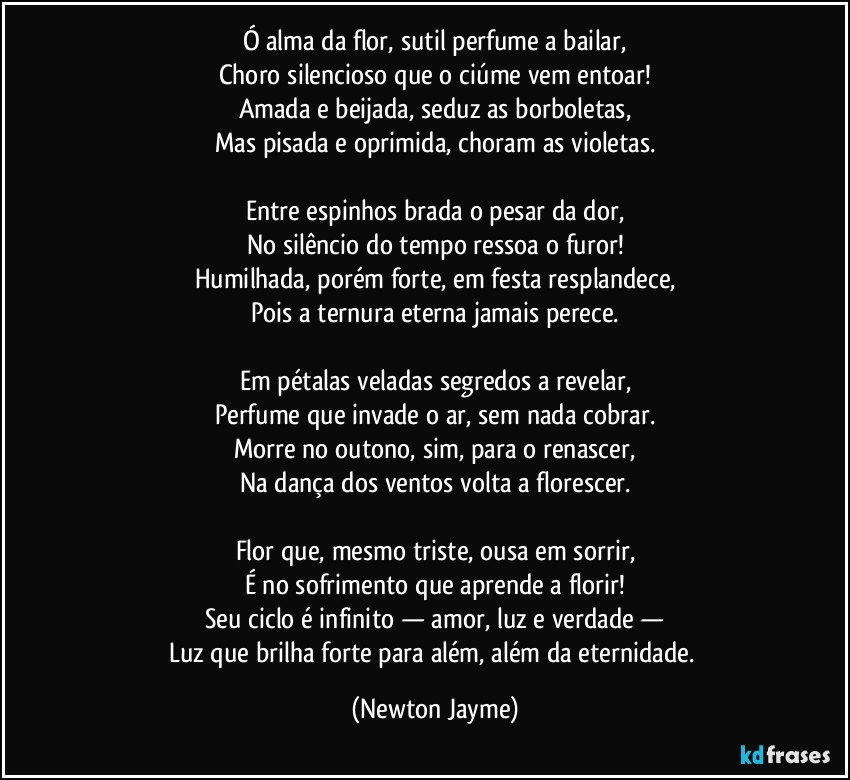 Ó alma da flor, sutil perfume a bailar,
Choro silencioso que o ciúme vem entoar!
Amada e beijada, seduz as borboletas,
Mas pisada e oprimida, choram as violetas.

Entre espinhos brada o pesar da dor,
No silêncio do tempo ressoa o furor!
Humilhada, porém forte, em festa resplandece,
Pois a ternura eterna jamais perece.

Em pétalas veladas segredos a revelar,
Perfume que invade o ar, sem nada cobrar.
Morre no outono, sim, para o renascer,
Na dança dos ventos volta a florescer.

Flor que, mesmo triste, ousa em sorrir,
É no sofrimento que aprende a florir!
Seu ciclo é infinito — amor, luz e verdade —
Luz que brilha forte para além,  além da eternidade. (Newton Jayme)