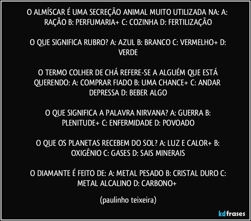 O ALMÍSCAR É UMA SECREÇÃO ANIMAL MUITO UTILIZADA NA:  A: RAÇÃO  B: PERFUMARIA+  C: COZINHA  D: FERTILIZAÇÃO

 O QUE SIGNIFICA RUBRO?  A: AZUL  B: BRANCO  C: VERMELHO+  D: VERDE

 O TERMO COLHER DE CHÁ REFERE-SE A ALGUÉM QUE ESTÁ QUERENDO:  A: COMPRAR FIADO  B: UMA CHANCE+  C: ANDAR DEPRESSA  D: BEBER ALGO

 O QUE SIGNIFICA A PALAVRA NIRVANA?  A: GUERRA  B: PLENITUDE+  C: ENFERMIDADE  D: POVOADO

 O QUE OS PLANETAS RECEBEM DO SOL?  A: LUZ E CALOR+  B: OXIGÊNIO  C: GASES  D: SAIS MINERAIS

 O DIAMANTE É FEITO DE:  A: METAL PESADO  B: CRISTAL DURO  C: METAL ALCALINO  D: CARBONO+ (paulinho teixeira)