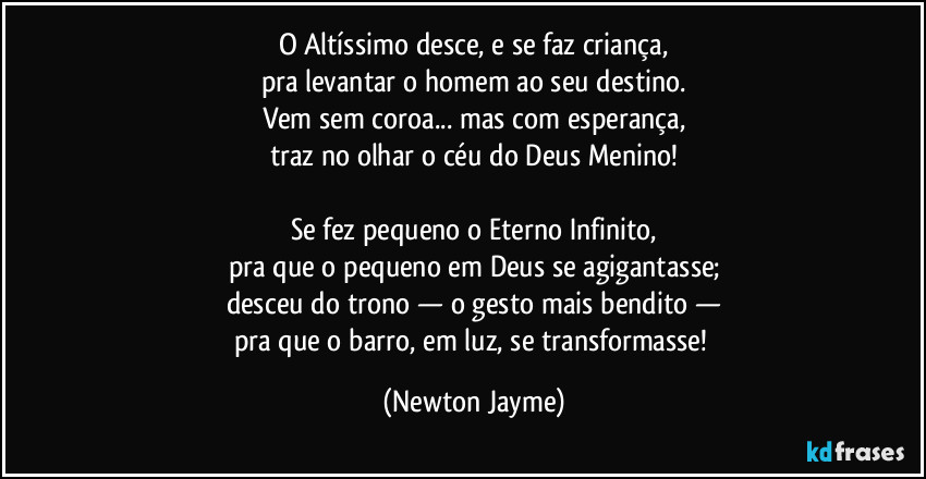 O Altíssimo desce, e se faz criança,
pra levantar o homem ao seu destino.
Vem sem coroa... mas com esperança,
traz no olhar o céu do Deus Menino!

Se fez pequeno o Eterno Infinito,
pra que o pequeno em Deus se agigantasse;
desceu do trono — o gesto mais bendito —
pra que o barro, em luz, se transformasse! (Newton Jayme)