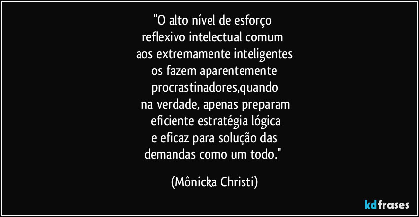 "O alto nível de esforço 
reflexivo intelectual comum 
aos extremamente inteligentes
 os fazem aparentemente 
procrastinadores,quando
 na verdade, apenas preparam
 eficiente estratégia lógica
 e eficaz para solução das 
demandas como um todo." (Mônicka Christi)