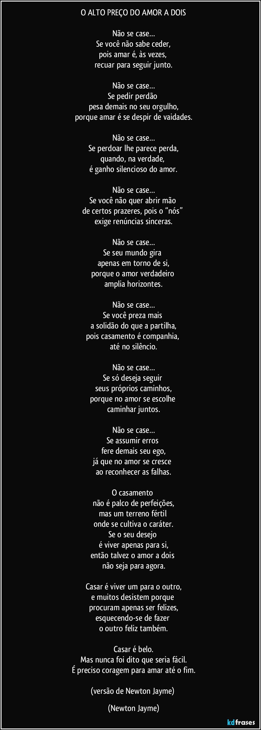 O ALTO PREÇO DO AMOR A DOIS
Não se case…
Se você não sabe ceder,
pois amar é, às vezes,
recuar para seguir junto.
Não se case…
Se pedir perdão
pesa demais no seu orgulho,
porque amar é se despir de vaidades.
Não se case…
Se perdoar lhe parece perda,
quando, na verdade,
é ganho silencioso do amor.
Não se case…
Se você não quer abrir mão
de certos prazeres, pois o “nós”
exige renúncias sinceras.
Não se case…
Se seu mundo gira
apenas em torno de si,
porque o amor verdadeiro
amplia horizontes.
Não se case…
Se você preza mais
a solidão do que a partilha,
pois casamento é companhia,
até no silêncio.
Não se case…
Se só deseja seguir
seus próprios caminhos,
porque no amor se escolhe
caminhar juntos.
Não se case…
Se assumir erros
fere demais seu ego,
já que no amor se cresce
ao reconhecer as falhas.
O casamento
não é palco de perfeições,
mas um terreno fértil
onde se cultiva o caráter.
Se o seu desejo
é viver apenas para si,
então talvez o amor a dois
não seja para agora.
Casar é viver um para o outro,
e muitos desistem porque
procuram apenas ser felizes,
esquecendo-se de fazer
o outro feliz também.
Casar é belo.
Mas nunca foi dito que seria fácil.
É preciso coragem para amar até o fim.
(versão de Newton Jayme) (Newton Jayme)