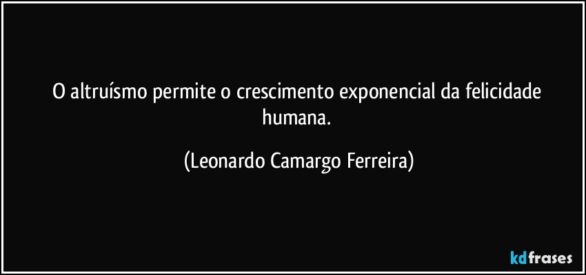 O altruísmo permite o crescimento exponencial da felicidade humana. (Leonardo Camargo Ferreira)