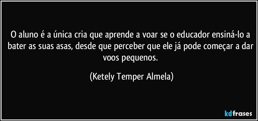 O aluno é a única cria que aprende a voar se o educador ensiná-lo a bater as suas asas, desde que perceber que ele já pode começar a dar voos pequenos. (Ketely Temper Almela)