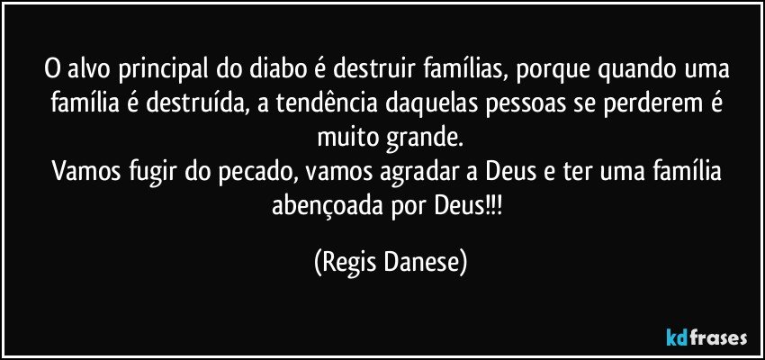 O alvo principal do diabo é destruir famílias, porque quando uma família é destruída, a tendência daquelas pessoas se perderem é muito grande.
Vamos fugir do pecado, vamos agradar a Deus e ter uma família abençoada por Deus!!! (Regis Danese)