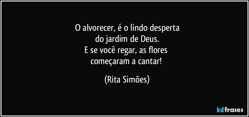 O alvorecer, é o lindo desperta
do jardim de Deus.
E se você regar, as flores 
começaram a cantar! (Rita Simões)