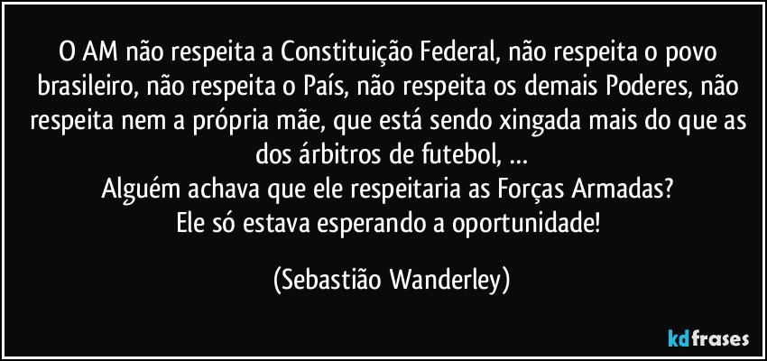 O AM não respeita a Constituição Federal, não respeita o povo brasileiro, não respeita o País, não respeita os demais Poderes, não respeita nem a própria mãe, que está sendo xingada mais do que as dos árbitros de futebol, …
Alguém achava que ele respeitaria as Forças Armadas? 
Ele só estava esperando a oportunidade! (Sebastião Wanderley)