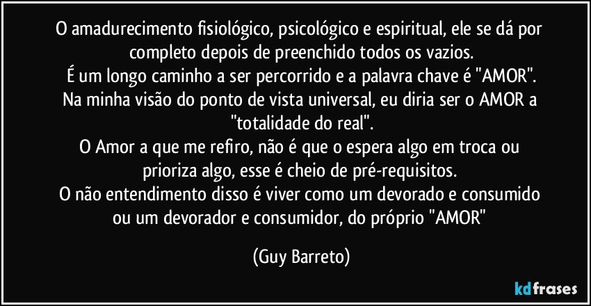 O amadurecimento fisiológico, psicológico e espiritual, ele se dá por completo depois de preenchido todos os vazios.
É um longo caminho a ser percorrido e a palavra chave é "AMOR".
Na minha visão do ponto de vista universal, eu diria ser o AMOR a "totalidade do real".
O Amor a que me refiro, não é que o espera algo em troca ou prioriza algo, esse é cheio de pré-requisitos. 
O não entendimento disso é viver como um devorado e consumido ou um devorador e consumidor, do próprio "AMOR" (Guy Barreto)