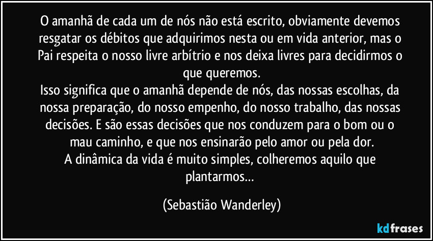 O amanhã de cada um de nós não está escrito, obviamente devemos resgatar os débitos que adquirimos nesta ou em vida anterior, mas o Pai respeita o nosso livre arbítrio e nos deixa livres para decidirmos o que queremos.
Isso significa que o amanhã depende de nós, das nossas escolhas, da nossa preparação, do nosso empenho, do nosso trabalho, das nossas decisões. E são essas decisões que nos conduzem para o bom ou o mau caminho, e que nos ensinarão pelo amor ou pela dor.
A dinâmica da vida é muito simples, colheremos aquilo que plantarmos… (Sebastião Wanderley)