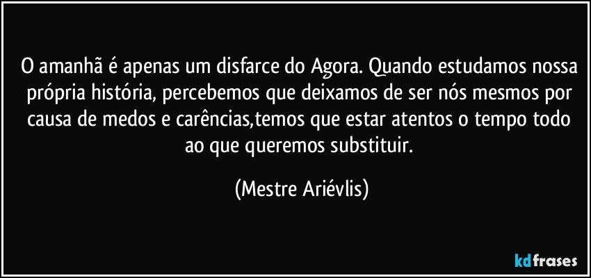 O amanhã é apenas um disfarce do Agora. Quando estudamos nossa própria história, percebemos que deixamos de ser nós mesmos por causa de medos e carências,temos que estar atentos o tempo todo ao que queremos substituir. (Mestre Ariévlis)