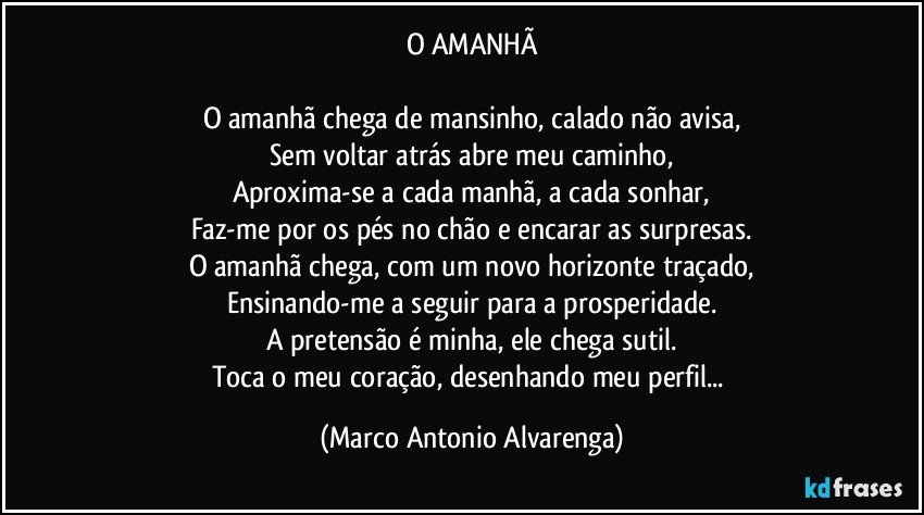 O AMANHÃ

O amanhã chega de mansinho, calado não avisa,
Sem voltar atrás abre meu caminho,
Aproxima-se a cada manhã, a cada sonhar,
Faz-me por os pés no chão e encarar as surpresas.
O amanhã chega, com um novo horizonte traçado,
Ensinando-me a seguir para a prosperidade.
A pretensão é minha, ele chega sutil.
Toca o meu coração, desenhando meu perfil... (Marco Antonio Alvarenga)