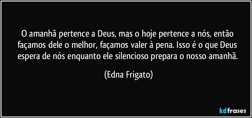 O amanhã pertence a Deus, mas o hoje pertence a nós, então façamos dele o melhor, façamos valer à pena. Isso é o que Deus espera de nós enquanto ele silencioso prepara o nosso amanhã. (Edna Frigato)