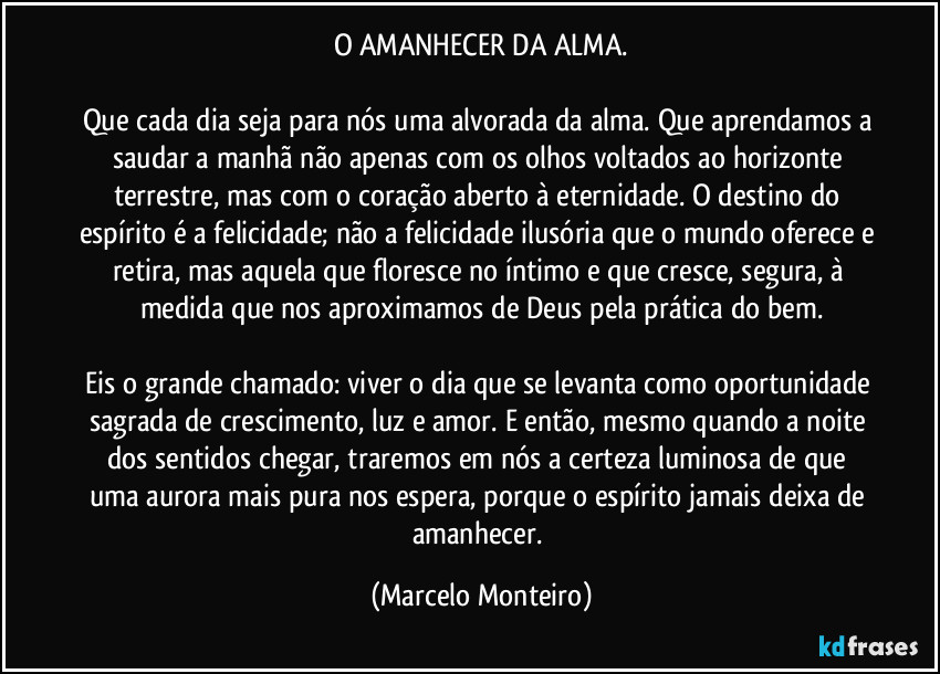 O AMANHECER DA ALMA.
 
Que cada dia seja para nós uma alvorada da alma. Que aprendamos a saudar a manhã não apenas com os olhos voltados ao horizonte terrestre, mas com o coração aberto à eternidade. O destino do espírito é a felicidade; não a felicidade ilusória que o mundo oferece e retira, mas aquela que floresce no íntimo e que cresce, segura, à medida que nos aproximamos de Deus pela prática do bem.

Eis o grande chamado: viver o dia que se levanta como oportunidade sagrada de crescimento, luz e amor. E então, mesmo quando a noite dos sentidos chegar, traremos em nós a certeza luminosa de que uma aurora mais pura nos espera, porque o espírito jamais deixa de amanhecer. (Marcelo Monteiro)