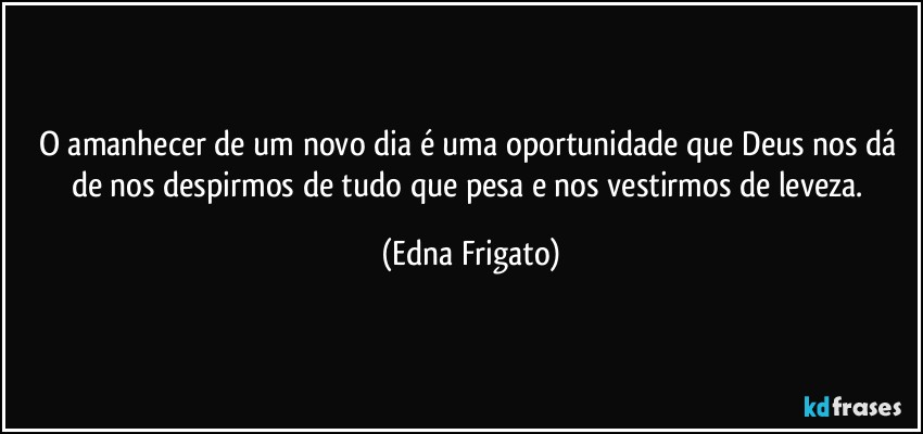 O amanhecer de um novo dia é uma oportunidade que Deus nos dá de nos despirmos de tudo que pesa e nos vestirmos de leveza. (Edna Frigato)