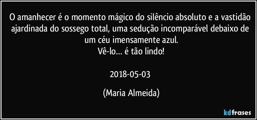 O amanhecer é o momento mágico do silêncio absoluto e a vastidão ajardinada do sossego total, uma sedução incomparável debaixo de um céu imensamente azul.
Vê-lo… é tão lindo!

2018-05-03 (Maria Almeida)