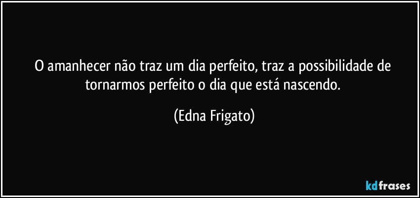 O amanhecer não traz um dia perfeito, traz a possibilidade de tornarmos perfeito o dia que está nascendo. (Edna Frigato)