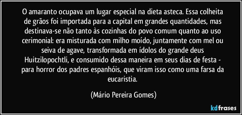 O amaranto ocupava um lugar especial na dieta asteca. Essa colheita de grãos foi importada para a capital em grandes quantidades, mas destinava-se não tanto às cozinhas do povo comum quanto ao uso cerimonial: era misturada com milho moído, juntamente com mel ou seiva de agave, transformada em ídolos do grande deus Huitzilopochtli, e consumido dessa maneira em seus dias de festa - para horror dos padres espanhóis, que viram isso como uma farsa da eucaristia. (Mário Pereira Gomes)