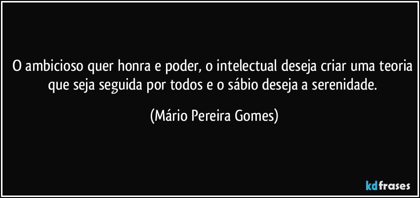 O ambicioso quer honra e poder, o intelectual deseja criar uma teoria que seja seguida por todos e o sábio deseja a serenidade. (Mário Pereira Gomes)