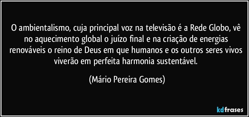 O ambientalismo, cuja principal voz na televisão é a Rede Globo, vê no aquecimento global o juízo final e na criação de energias renováveis o reino de Deus em que humanos e os outros seres vivos viverão em perfeita harmonia sustentável. (Mário Pereira Gomes)