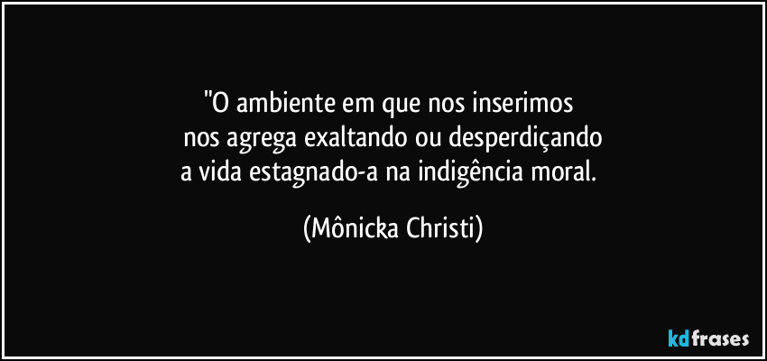 "O ambiente em que nos inserimos 
nos agrega exaltando ou desperdiçando
a vida estagnado-a na indigência moral. (Mônicka Christi)