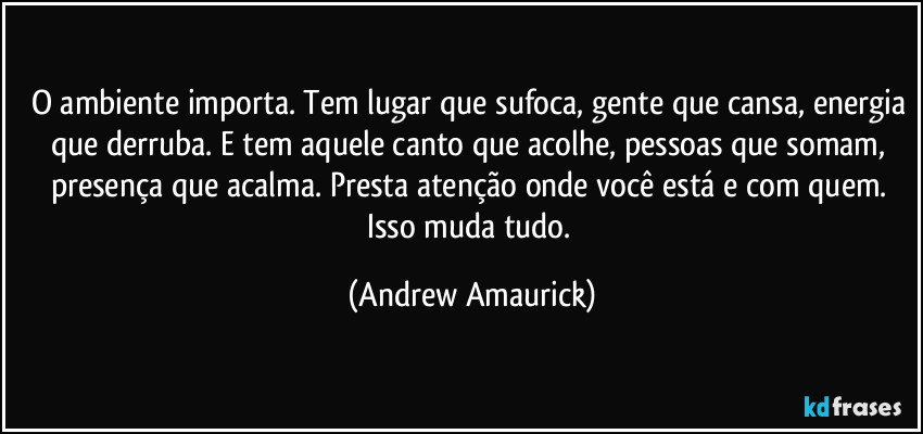 O ambiente importa. Tem lugar que sufoca, gente que cansa, energia que derruba. E tem aquele canto que acolhe, pessoas que somam, presença que acalma. Presta atenção onde você está e com quem. Isso muda tudo. (Andrew Amaurick)