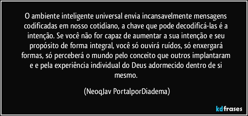 O ambiente inteligente universal envia incansavelmente mensagens codificadas em nosso cotidiano, a chave que pode decodificá-las é a intenção. Se você não for capaz de aumentar a sua intenção e seu propósito de forma integral, você só ouvirá ruídos, só enxergará formas, só perceberá o mundo pelo conceito que outros implantaram e e pela experiência individual do Deus adormecido dentro de si mesmo. (NeoqJav PortalporDiadema)