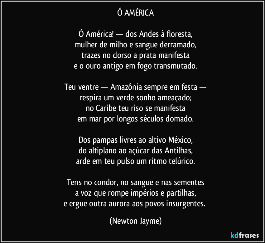 Ó AMÉRICA

Ó América! — dos Andes à floresta,
mulher de milho e sangue derramado,
trazes no dorso a prata manifesta
e o ouro antigo em fogo transmutado.

Teu ventre — Amazônia sempre em festa —
respira um verde sonho ameaçado;
no Caribe teu riso se manifesta
em mar por longos séculos domado.

Dos pampas livres ao altivo México,
do altiplano ao açúcar das Antilhas,
arde em teu pulso um ritmo telúrico.

Tens no condor, no sangue e nas sementes
a voz que rompe impérios e partilhas,
e ergue outra aurora aos povos insurgentes. (Newton Jayme)