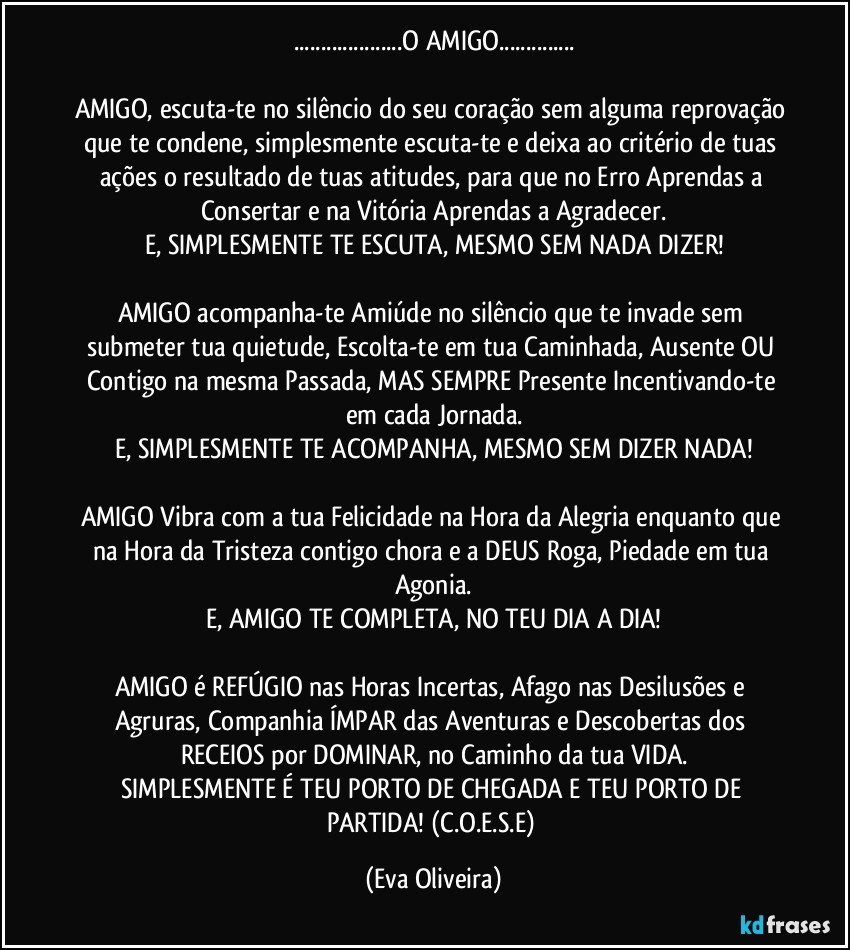 ...O AMIGO...

AMIGO, escuta-te no silêncio do seu coração sem alguma reprovação que te condene, simplesmente escuta-te e deixa ao critério de tuas ações o resultado de tuas atitudes, para que no Erro Aprendas a Consertar e na Vitória Aprendas a Agradecer.
E, SIMPLESMENTE TE ESCUTA, MESMO SEM NADA DIZER!

AMIGO acompanha-te Amiúde no silêncio que te invade sem submeter tua quietude, Escolta-te em tua Caminhada, Ausente OU Contigo na mesma Passada, MAS SEMPRE Presente Incentivando-te em cada Jornada.
E, SIMPLESMENTE TE ACOMPANHA, MESMO SEM DIZER NADA!

AMIGO Vibra com a tua Felicidade na Hora da Alegria enquanto que na Hora da Tristeza contigo chora e a DEUS Roga, Piedade em tua Agonia.
E, AMIGO TE COMPLETA, NO TEU DIA A DIA!

AMIGO é REFÚGIO nas Horas Incertas, Afago nas Desilusões e Agruras, Companhia ÍMPAR das Aventuras e Descobertas dos RECEIOS por DOMINAR, no Caminho da tua VIDA.
SIMPLESMENTE É TEU PORTO DE CHEGADA E TEU PORTO DE PARTIDA! (C.O.E.S.E) (Eva Oliveira)