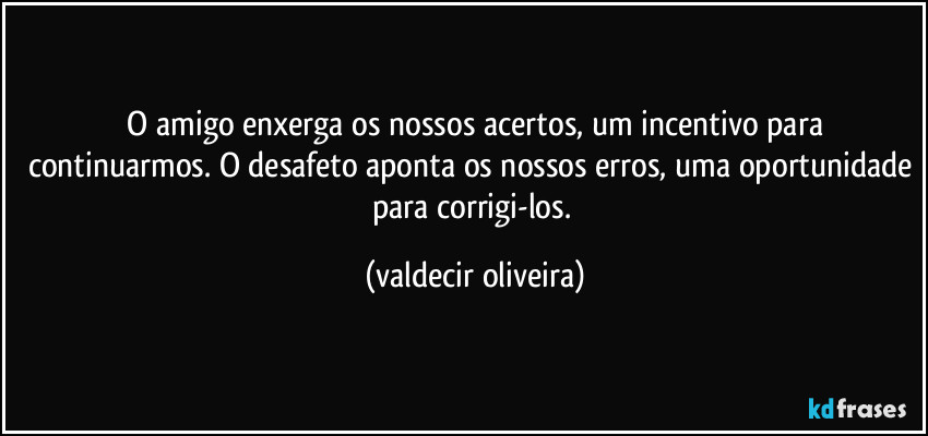 ⁠O amigo enxerga os nossos acertos, um incentivo para continuarmos. O desafeto aponta os nossos erros, uma oportunidade para corrigi-los. (valdecir oliveira)