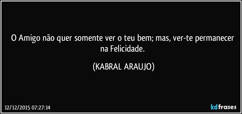 O Amigo não quer somente ver o teu bem; mas, ver-te permanecer na Felicidade. (KABRAL ARAUJO)