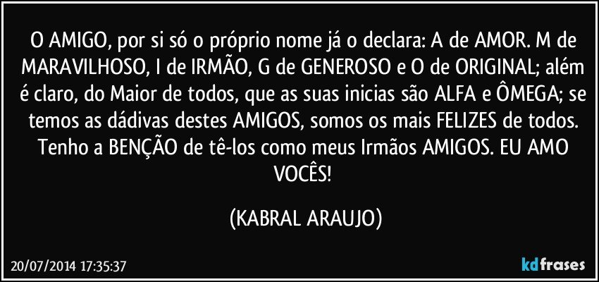 O AMIGO, por si só o próprio nome já o declara: A de AMOR. M de MARAVILHOSO, I de IRMÃO, G de GENEROSO e O de ORIGINAL; além é claro, do Maior de todos, que as suas inicias são ALFA e ÔMEGA; se temos as dádivas destes AMIGOS, somos os mais FELIZES de todos. Tenho a BENÇÃO de tê-los como meus Irmãos/AMIGOS. EU AMO VOCÊS! (KABRAL ARAUJO)