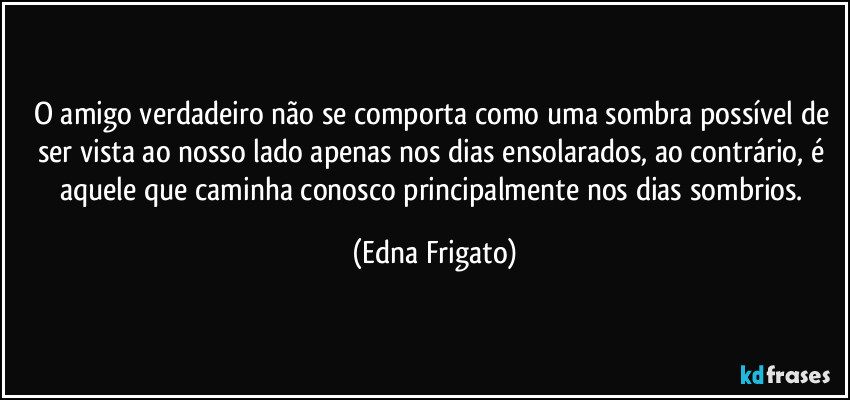 O amigo verdadeiro não se comporta como uma sombra possível de ser vista ao nosso lado apenas nos dias ensolarados, ao contrário, é aquele que caminha conosco principalmente nos dias sombrios. (Edna Frigato)